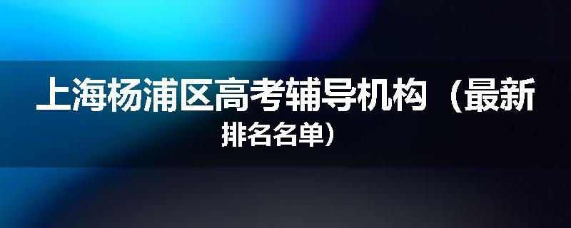 上海杨浦区高考辅导机构（最新排名名单）