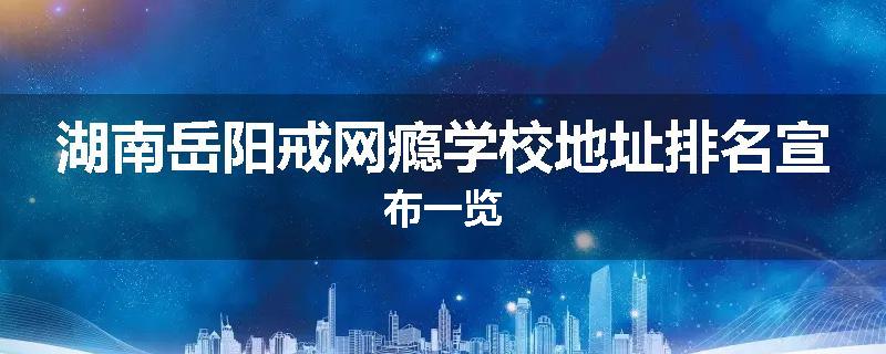 湖南岳阳戒网瘾学校地址排名宣布一览