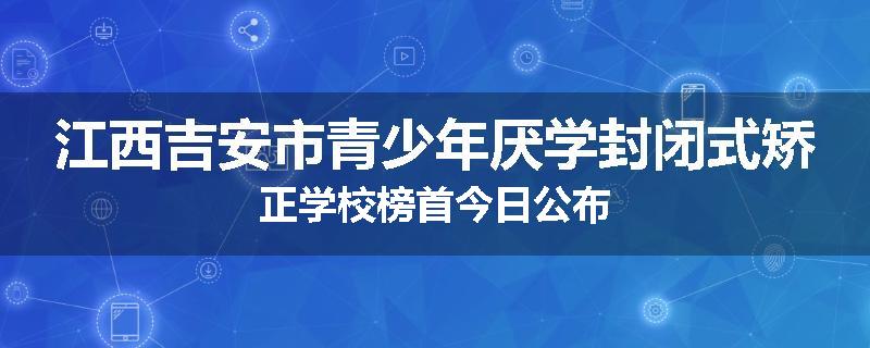 江西吉安市青少年厌学封闭式矫正学校榜首今日公布