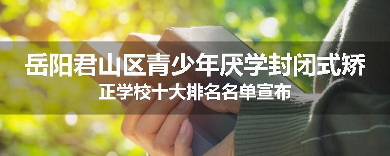 岳阳君山区青少年厌学封闭式矫正学校十大排名名单宣布