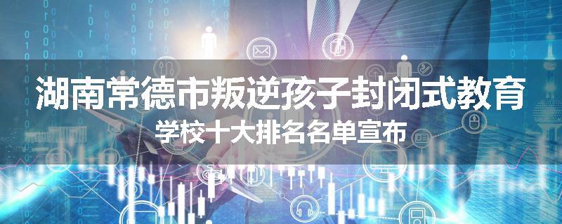 湖南常德市叛逆孩子封闭式教育学校十大排名名单宣布