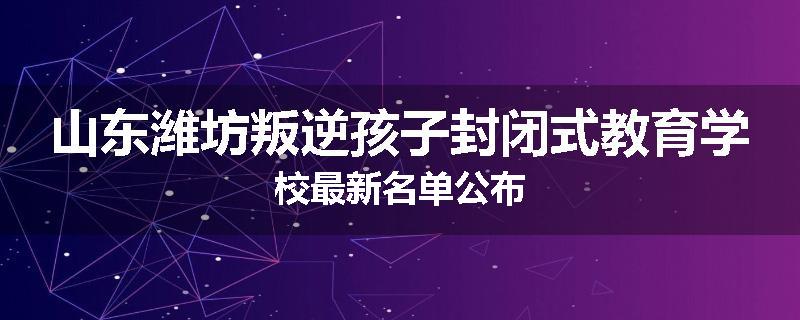 山东潍坊叛逆孩子封闭式教育学校最新名单公布