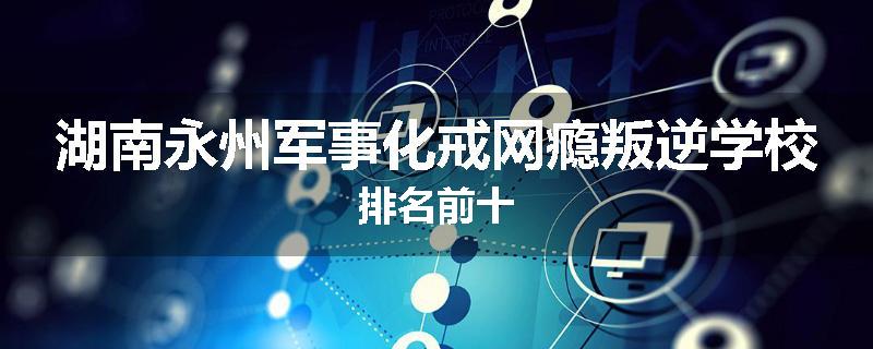 湖南永州军事化戒网瘾叛逆学校排名前十