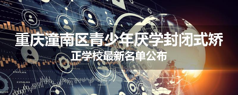 重庆潼南区青少年厌学封闭式矫正学校最新名单公布