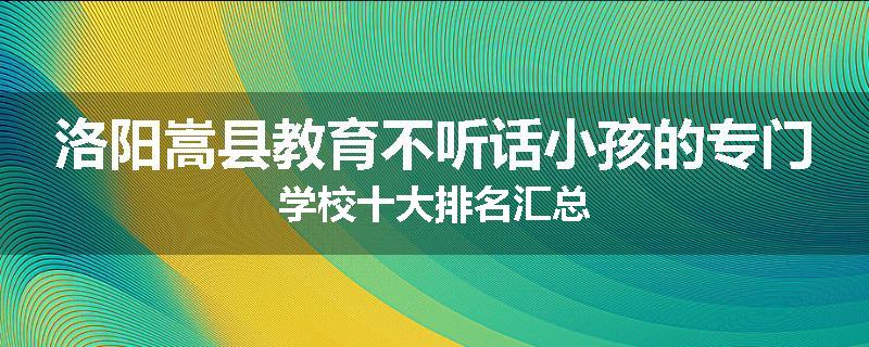 洛阳嵩县教育不听话小孩的专门学校十大排名汇总