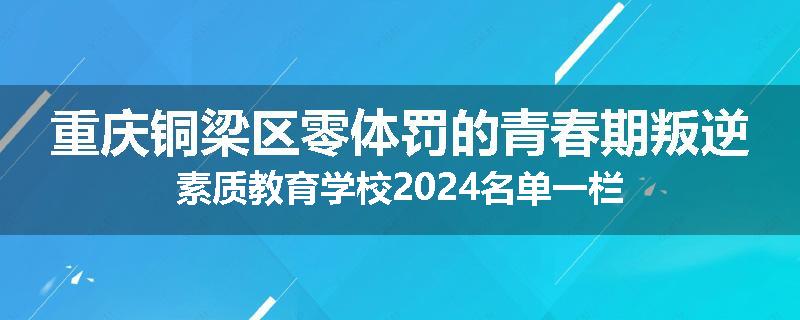 重庆铜梁区零体罚的青春期叛逆素质教育学校2024名单一栏