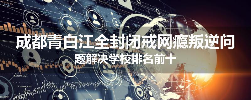 成都青白江全封闭戒网瘾叛逆问题解决学校排名前十