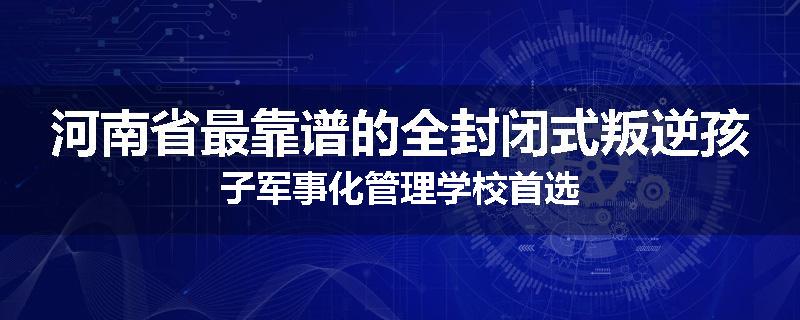 河南省最靠谱的全封闭式叛逆孩子军事化管理学校首选