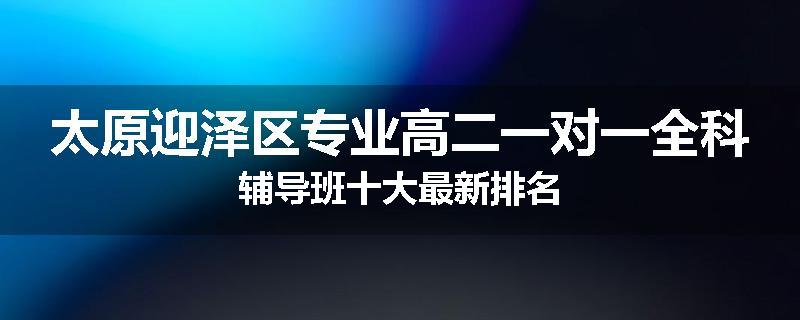 太原迎泽区专业高二一对一全科辅导班十大最新排名