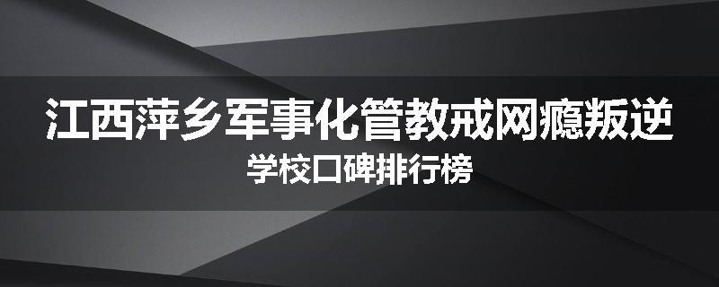 江西萍乡军事化管教戒网瘾叛逆学校口碑排行榜