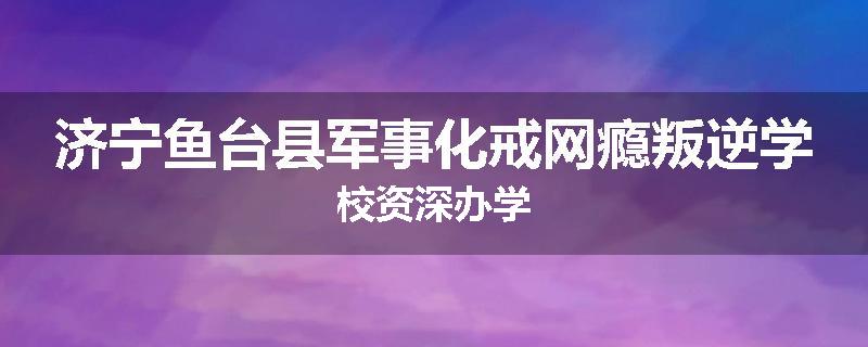 济宁鱼台县军事化戒网瘾叛逆学校资深办学