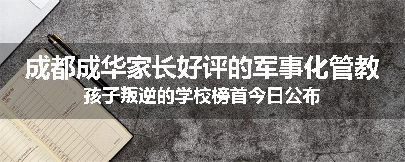 成都成华家长好评的军事化管教孩子叛逆的学校榜首今日公布