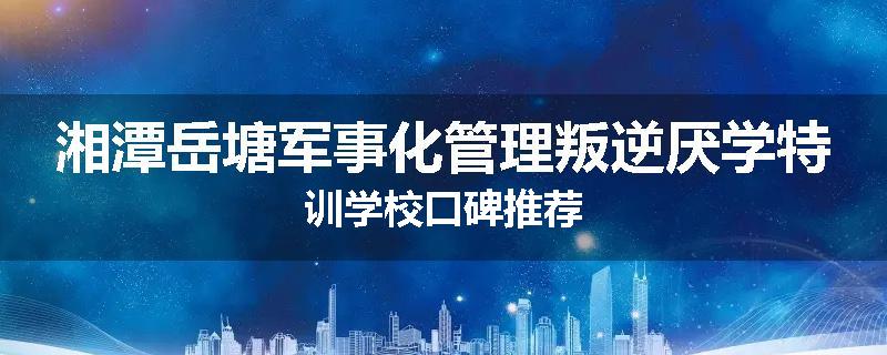 湘潭岳塘军事化管理叛逆厌学特训学校口碑推荐