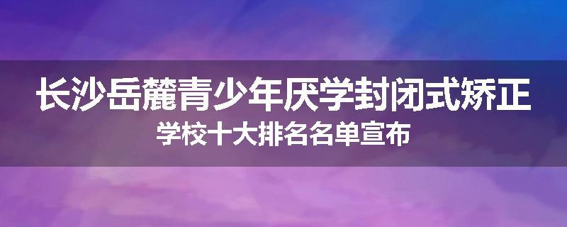 长沙岳麓青少年厌学封闭式矫正学校十大排名名单宣布