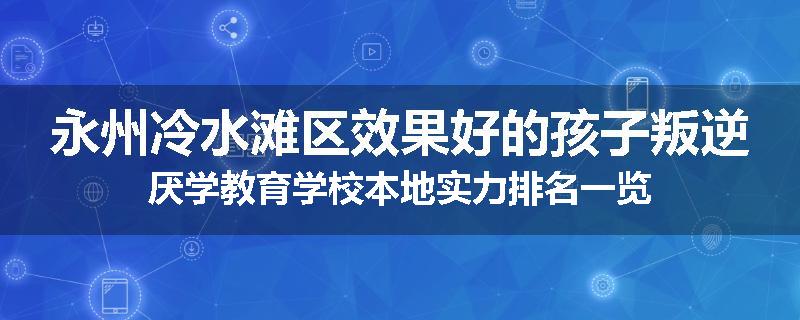 永州冷水滩区效果好的孩子叛逆厌学教育学校本地实力排名一览