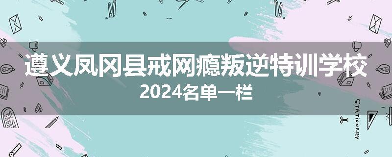 遵义凤冈县戒网瘾叛逆特训学校2024名单一栏