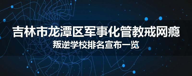 吉林市龙潭区军事化管教戒网瘾叛逆学校排名宣布一览