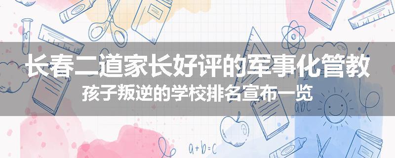 长春二道家长好评的军事化管教孩子叛逆的学校排名宣布一览