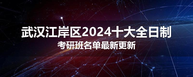 武汉江岸区2024十大全日制考研班名单最新更新