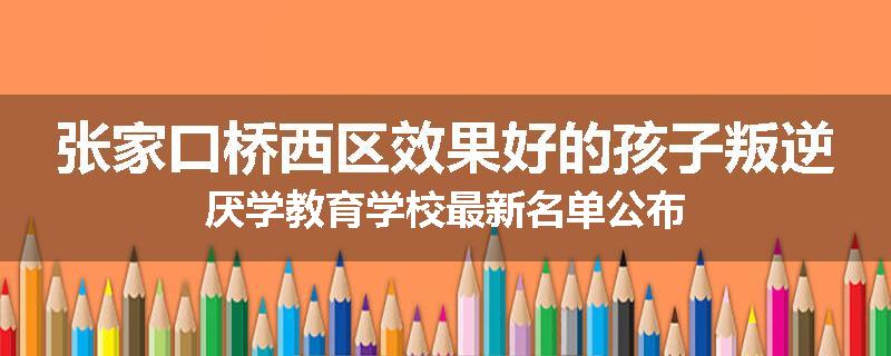 张家口桥西区效果好的孩子叛逆厌学教育学校最新名单公布