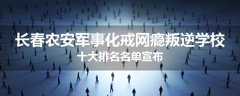 长春农安军事化戒网瘾叛逆学校十大排名名单宣布