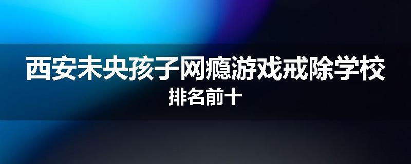西安未央孩子网瘾游戏戒除学校排名前十