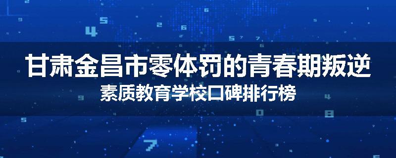 甘肃金昌市零体罚的青春期叛逆素质教育学校口碑排行榜