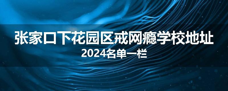 张家口下花园区戒网瘾学校地址2024名单一栏