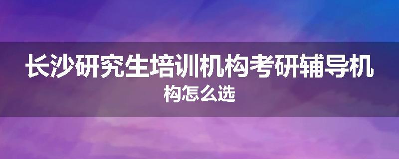长沙研究生培训机构考研辅导机构怎么选