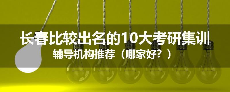 长春比较出名的10大考研集训辅导机构推荐（哪家好？）
