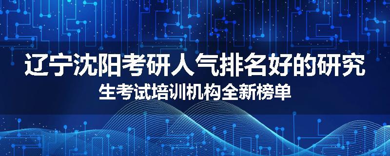 辽宁沈阳考研人气排名好的研究生考试培训机构全新榜单