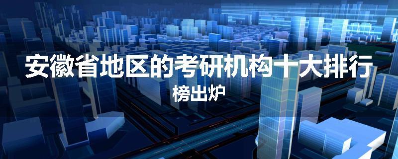 安徽省地区的考研机构十大排行榜出炉