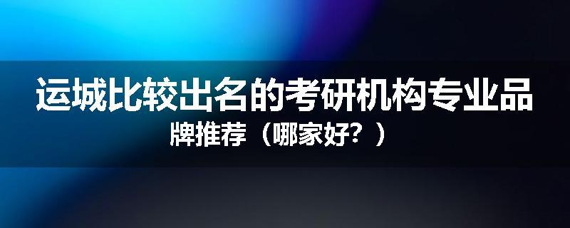 运城比较出名的考研机构专业品牌推荐（哪家好？）