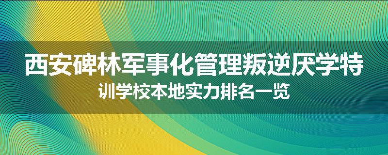 西安碑林军事化管理叛逆厌学特训学校本地实力排名一览