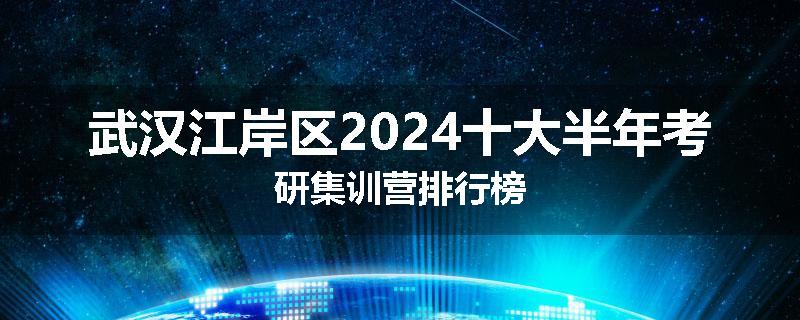 武汉江岸区2024十大半年考研集训营排行榜
