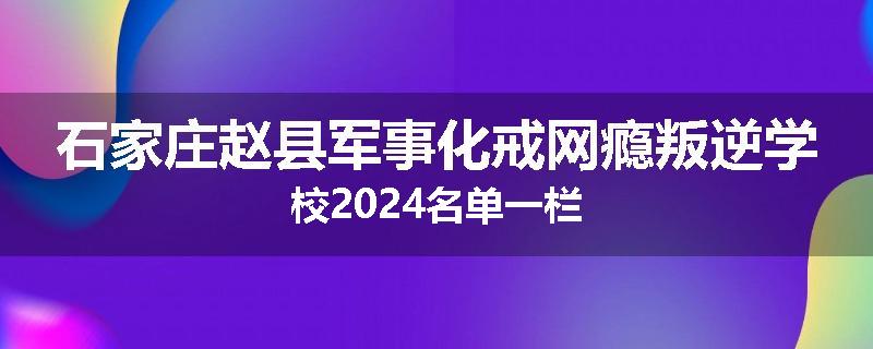 石家庄赵县军事化戒网瘾叛逆学校2024名单一栏