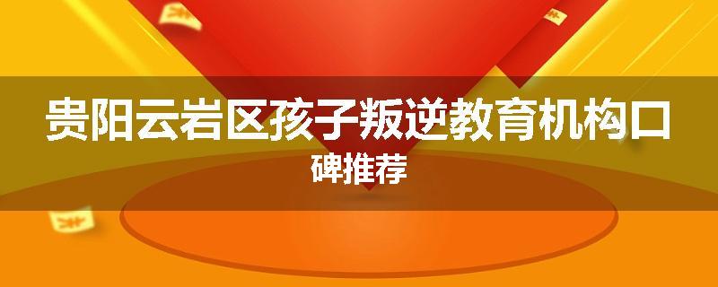 贵阳云岩区孩子叛逆教育机构口碑推荐