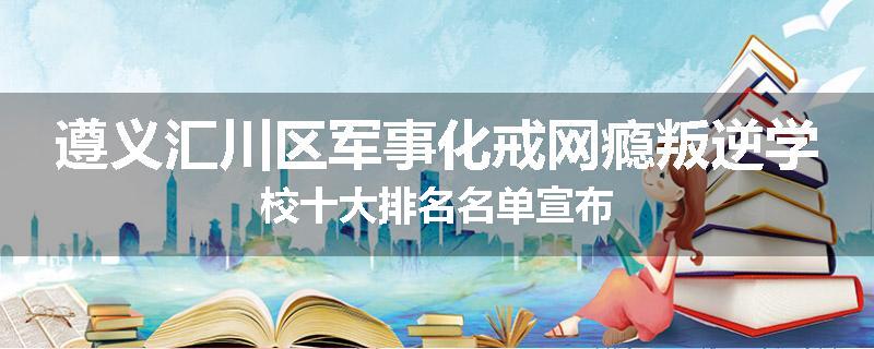 遵义汇川区军事化戒网瘾叛逆学校十大排名名单宣布