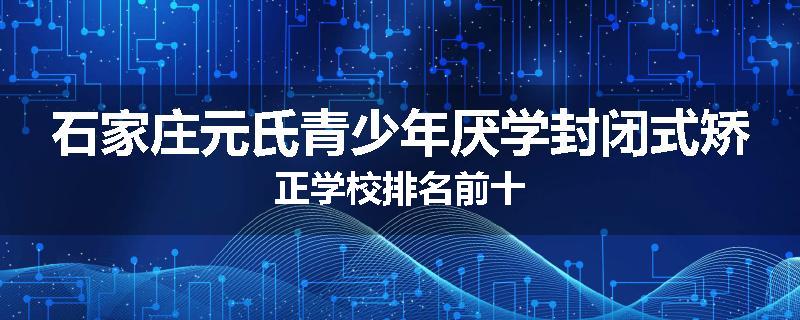 石家庄元氏青少年厌学封闭式矫正学校排名前十