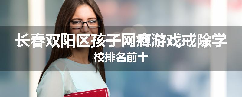 长春双阳区孩子网瘾游戏戒除学校排名前十