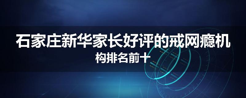 石家庄新华家长好评的戒网瘾机构排名前十