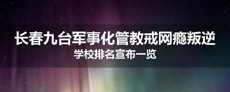 长春九台军事化管教戒网瘾叛逆学校排名宣布一览