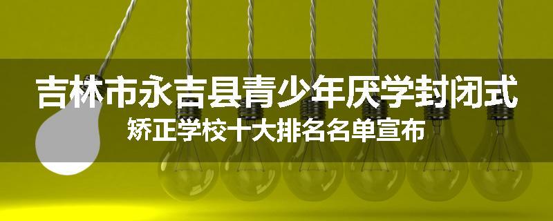 吉林市永吉县青少年厌学封闭式矫正学校十大排名名单宣布