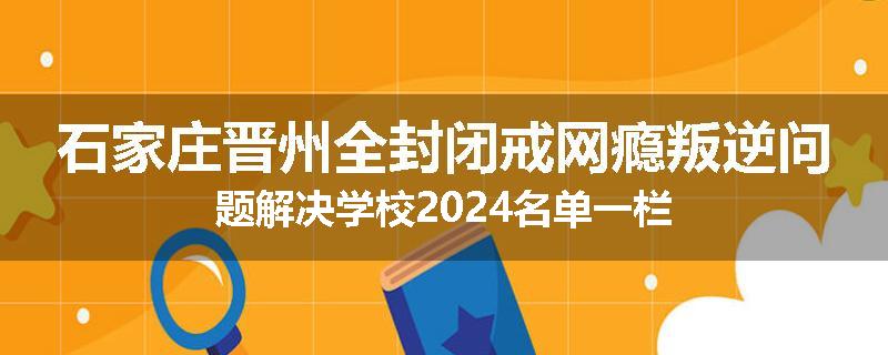 石家庄晋州全封闭戒网瘾叛逆问题解决学校2024名单一栏