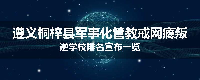 遵义桐梓县军事化管教戒网瘾叛逆学校排名宣布一览