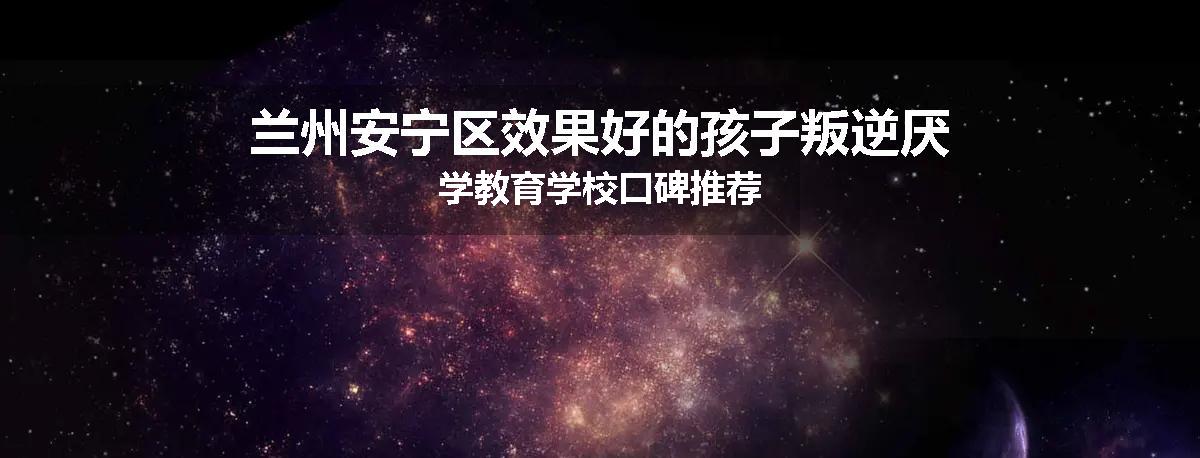 兰州安宁区效果好的孩子叛逆厌学教育学校口碑推荐