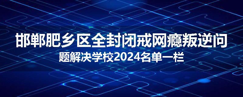 邯郸肥乡区全封闭戒网瘾叛逆问题解决学校2024名单一栏