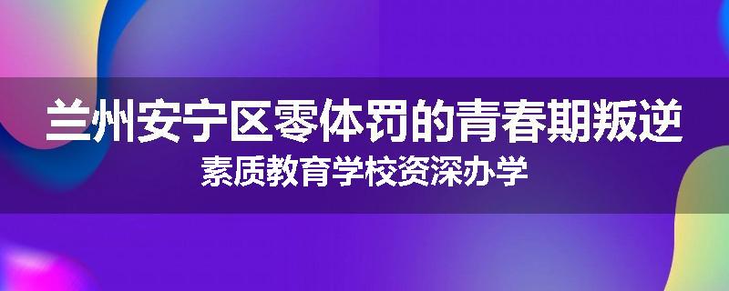 兰州安宁区零体罚的青春期叛逆素质教育学校资深办学