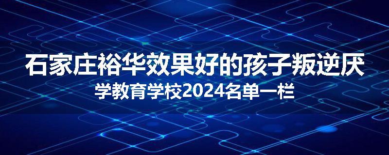 石家庄裕华效果好的孩子叛逆厌学教育学校2024名单一栏