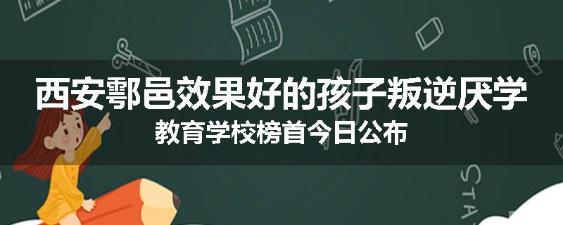 西安鄠邑效果好的孩子叛逆厌学教育学校榜首今日公布